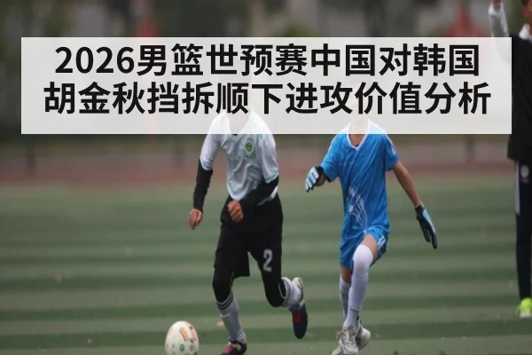2026男篮世预赛中国对韩国胡金秋挡拆顺下进攻价值分析