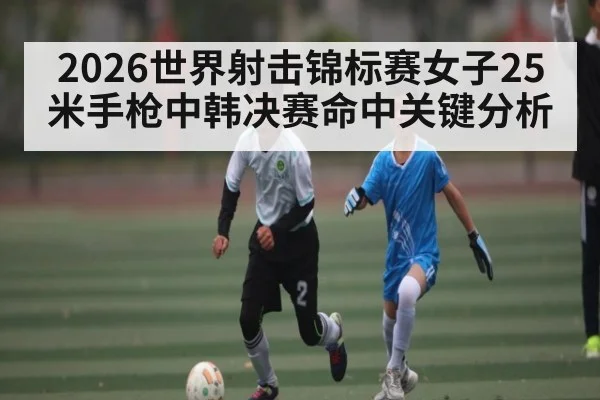 2026世界射击锦标赛女子25米手枪中韩决赛命中关键分析